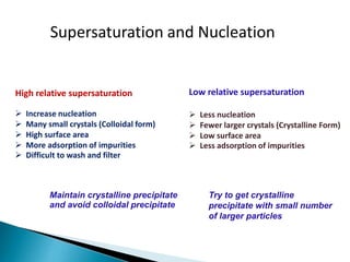  Increase nucleation
 Many small crystals (Colloidal form)
 High surface area
 More adsorption of impurities
 Difficult to wash and filter
Low relative supersaturation
 Less nucleation
 Fewer larger crystals (Crystalline Form)
 Low surface area
 Less adsorption of impurities
Supersaturation and Nucleation
High relative supersaturation
Maintain crystalline precipitate
and avoid colloidal precipitate
Try to get crystalline
precipitate with small number
of larger particles
 