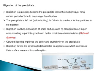 Digestion of the precipitate:
 Digestion is a process keeping the precipitate within the mother liquor for a
certain period of time to encourage densification
 The precipitate is left hot (below boiling) for 30 min to one hour for the particles to
be digested.
 Digestion involves dissolution of small particles and re-precipitation on larger
ones resulting in particle growth and better precipitate characteristics (Ostwald
ripening).
 Ostwald ripening improves the purity and crystallinity of the precipitate
 Digestion forces the small colloidal particles to agglomerate which decreases
their surface area and thus adsorption.
 