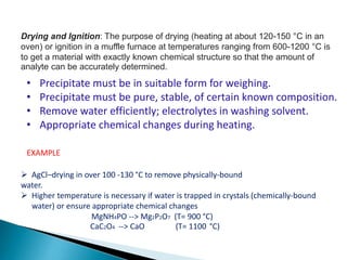 Drying and Ignition: The purpose of drying (heating at about 120-150 °C in an
oven) or ignition in a muffle furnace at temperatures ranging from 600-1200 °C is
to get a material with exactly known chemical structure so that the amount of
analyte can be accurately determined.
• Precipitate must be in suitable form for weighing.
• Precipitate must be pure, stable, of certain known composition.
• Remove water efficiently; electrolytes in washing solvent.
• Appropriate chemical changes during heating.
 AgCl–drying in over 100 -130 °C to remove physically-bound
water.
 Higher temperature is necessary if water is trapped in crystals (chemically-bound
water) or ensure appropriate chemical changes
MgNH4PO --> Mg2P2O7 (T= 900 °C)
CaC2O4 --> CaO (T= 1100 °C)
EXAMPLE
 