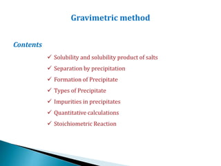 Gravimetric method
Contents
 Solubility and solubility product of salts
 Separation by precipitation
 Formation of Precipitate
 Types of Precipitate
 Impurities in precipitates
 Quantitative calculations
 Stoichiometric Reaction
 