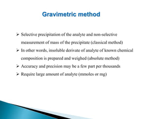Gravimetric method
 Selective precipitation of the analyte and non-selective
measurement of mass of the precipitate (classical method)
 In other words, insoluble derivate of analyte of known chemical
composition is prepared and weighed (absolute method)
 Accuracy and precision may be a few part per thousands
 Require large amount of analyte (mmoles or mg)
 