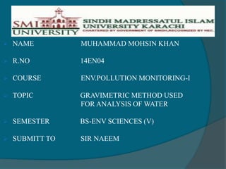  NAME MUHAMMAD MOHSIN KHAN
 R.NO 14EN04
 COURSE ENV.POLLUTION MONITORING-I
 TOPIC GRAVIMETRIC METHOD USED
FOR ANALYSIS OF WATER
 SEMESTER BS-ENV SCIENCES (V)
 SUBMITT TO SIR NAEEM
 