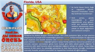  Bu harita Steven Dutch, Doğa
ve Uygulamalı Bilimler,
Wisconsin Üniversitesi - Green
Bay tarafından hazırlanmıştır.
 Renk şeması, gravite
büyüklüğünde ki yanal
değişikliklerde artışı gösterir,
ancak aynı zamanda benzer
renklerin tekrarlanması bazen
yüksek ve düşük değişimlerin
ayırt edilmesini zorlaştırır.
Florida'nın bu eksiksiz Bouguer anomali haritası, sıkıcı yüzey jeolojisinin ilginç ve hala yeterince
anlaşılmamış bir jeolojik tarihi maskelediğini gösteriyor. Gravite, Kretase kireçtaşları ile yoğunlukta
tezat oluşturan Jura bazaltik temeline olan kabuğun kalınlığı ve derinliği nedeniyle Florida'da
çarpıcı biçimde (> 30 mGal) değiştiğini gösterir. Açıkça Florida platformu mevcut kıyı şeridinin çok
batısında uzanıyor; yarımadanın güney kısmı kuzeye göre daha yüksek gravite değerleri ile
karakterize edilir (pasif kenarda kabuk kalınlığındaki değişim); belirgin bir yüksek, Tampa bölgesi
boyunca SE-NW uzanır; bu yüksekliğin güneyinde üç izole havza bulunur (örneğin, Homestead
civarında); Kuzeyde, yerçekimi anomalileri bir Appalachian trendinde NE eğilimi gösterir.
Florida, USA
 