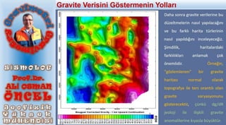 Daha sonra gravite verilerine bu
düzeltmelerin nasıl yapılacağını
ve bu farklı harita türlerinin
nasıl yapıldığını inceleyeceğiz.
Şimdilik, haritalardaki
farklılıkları anlamak çok
önemlidir. Örneğin,
"gözlemlenen" bir gravite
haritası normal olarak
topografya ile ters orantılı olan
gravite varyasyonunu
gösterecektir, çünkü dg/dR
jeoloji ile ilişkili gravite
anomalilerine kıyasla büyüktür.
Gravite Verisini Göstermenin Yolları
 