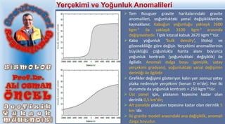  Tam Bouguer gravite haritalarındaki gravite
anomalileri, yoğunluktaki yanal değişikliklerden
kaynaklanır. Kabuğun yoğunluğu yaklaşık 2600
kgm-3 ila yaklaşık 3100 kgm-3 arasında
değişmektedir. Tipik kıtasal kabuk 2670 kgm-3 'tür.
 Kaba yoğunluk ‘bulk density’, litoloji ve
gözenekliliğe göre değişir. Yerçekimi anomalilerinin
büyüklüğü çoğunlukla harita alanı boyunca
yoğunluk kontrastı (yoğunluktaki değişiklik) ile
ilgilidir. Anomali dalga boyu (genişlik, yatay
yerçekimi gradyanı), yoğunluktaki yanal değişimin
derinliği ile ilgilidir.
 Grafikler değişimi gösteriyor. kalın yarı sonsuz yatay
plaka nedeniyle yerçekimi (kenarı 0 m'de). Her iki
durumda da yoğunluk kontrastı = 250 kgm-3'tür.
 Üst panel için, plakanın tepesine kadar olan
derinlik 0,5 km'dir;
 Alt panelde plakanın tepesine kadar olan derinlik 5
km 'dir.
 İki gravite modeli arasındaki ana değişiklik, anomali
dalga boyudur.
Yerçekimi ve Yoğunluk Anomalileri
 