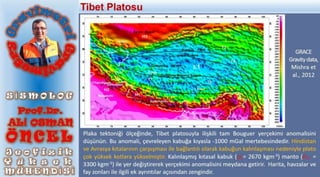 Plaka tektoniği ölçeğinde, Tibet platosuyla ilişkili tam Bouguer yerçekimi anomalisini
düşünün. Bu anomali, çevreleyen kabuğa kıyasla -1000 mGal mertebesindedir. Hindistan
ve Avrasya kıtalarının çarpışması ile bağlantılı olarak kabuğun kalınlaşması nedeniyle plato
çok yüksek kotlara yükselmiştir. Kalınlaşmış kıtasal kabuk ( = 2670 kgm-3) manto ( =
3300 kgm-3) ile yer değiştirerek yerçekimi anomalisini meydana getirir. Harita, havzalar ve
fay zonları ile ilgili ek ayrıntılar açısından zengindir.
𝜌𝑚
𝜌𝑐
Tibet Platosu
GRACE
Gravitydata,
Mishra et
al., 2012
 