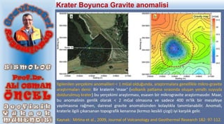 İlgilenilen yerçekimi anomalileri < 1 mGal olduğunda, araştırmalara genellikle mikro-gravite
araştırmaları denir. Bir kraterin ‘maar’ (volkanik patlama sırasında oluşan yeraltı suyuyla
doldurulmuş krater) bu yerçekimi araştırması, esasen bir mikrogravite araştırmasıdır. Maar,
bu anomalinin genlik olarak < 2 mGal olmasına ve sadece 400 m'lik bir mesafeye
yayılmasına rağmen, dairesel gravite anomalisinden kolaylıkla tanımlanabilir. Anomali,
kraterle ilgili çıkarsanan topografik kenarına (kırmızı kesikli çizgi) iyi karşılık gelir.
Kaynak: Mrlina et al., 2009, Journal of Volcanology and Geothermal Research 182: 97-112.
Krater Boyunca Gravite anomalisi
 