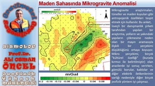 Mikrogravite araştırmaları,
tüneller ve maden kuyuları gibi
antropojenik özellikleri tespit
etmek için kullanılır. Bu anket,
İsveçli bir danışmanlık şirketi
tarafından yapılan bir
araştırma, yolların ve yakındaki
yapıların çökmesine neden
olan bir mayın aramasıyla
ilişkili bir yerçekimi
düşüklüğünü ortaya koyuyor.
Mikro yerçekimi, birçok
"kültürel özelliği" (burada
kırmızı ile belirtilmiştir) olan
arazilerde iyi sonuç verirken,
gömülü borular, kablolar ve
diğer elektrik iletkenlerinin
varlığı nedeniyle diğer birçok
jeofizik yöntem iyi çalışmaz.
Maden Sahasında Mikrogravite Anomalisi
 