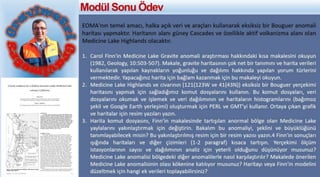 EOMA'nın temel amacı, halka açık veri ve araçları kullanarak eksiksiz bir Bouguer anomali
haritası yapmaktır. Haritanın alanı güney Cascades ve özellikle aktif volkanizma alanı olan
Medicine Lake Highlands olacaktır.
1. Carol Finn'in Medicine Lake Gravite anomali araştırması hakkındaki kısa makalesini okuyun
(1982, Geology, 10:503-507). Makale, gravite haritasının çok net bir tanımını ve harita verileri
kullanılarak yapılan kaynakların yoğunluğu ve dağılımı hakkında yapılan yorum türlerini
vermektedir. Yapacağınız harita için bağlam kazanmak için bu makaleyi okuyun.
2. Medicine Lake Highlands ve civarının (121{123W ve 41{43N)) eksiksiz bir Bouguer yerçekimi
haritasını yapmak için sağladığımız komut dosyalarını kullanın. Bu komut dosyaları, veri
dosyalarını okumak ve işlemek ve veri dağılımının ve haritaların histogramlarını (bağımsız
şekil ve Google Earth yerleşimi) oluşturmak için PERL ve GMT'yi kullanır. Ortaya çıkan grafik
ve haritalar için resim yazıları yazın.
3. Harita komut dosyasını, Finn'in makalesinde tartışılan anormal bölge olan Medicine Lake
yaylalarını yakınlaştırmak için değiştirin. Bakalım bu anomaliyi, şeklini ve büyüklüğünü
tanımlayabilecek misin? Bu yakınlaştırılmış resim için bir resim yazısı yazın.4 Finn'in sonuçları
ışığında haritaları ve diğer çizimleri (1-2 paragraf) kısaca tartışın. Yerçekimi ölçüm
istasyonlarının sayısı ve dağılımının analiz için yeterli olduğunu düşünüyor musunuz?
Medicine Lake anomalisi bölgedeki diğer anomalilerle nasıl karşılaştırılır? Makalede önerilen
Medicine Lake anomalisinin olası kökenine katılıyor musunuz? Haritayı veya Finn'in modelini
düzeltmek için hangi ek verileri toplayabilirsiniz?
Modül Sonu Ödev
 