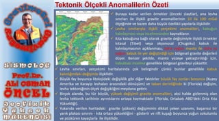  Buraya kadar verilen örnekler (önceki slaytlar), ana levha
sınırları ile ilişkili gravite anomalilerinin 10 ila 100 mGal
ölçeğinde ve bazen daha büyük özellikli yapılarla ilişkilidir.
 Levha sınırlarıyla ilişkili yerçekimi anomalileri, kabuğun
kalınlaşması veya incelmesinden kaynaklanır.
 Kıta kabuğuna bağlı olarak gravite değişimiyle ilişkili örnekler
kıtasal (Tibet) veya okyanusal (Chugoku) kabuk ile
kalınlaşmasının açıklanması, daha yoğun manto ile daha az
yoğun kabuk ile yer değiştirdiği için bölgesel gravite değerleri
düşer. Benzer şekilde, manto yüzeye yaklaştırıldığı için,
kabuktaki incelme genellikle bölgesel graviteyi yükseltir.
 Levha sınırları, yerçekimi haritalarında çok belirgindir çünkü bunlar genellikle kabuk
kalınlığındaki değişimle ilişkilidir.
 Büyük fay boyunca litolojideki değişiklik gibi diğer faktörler büyük fay zonları boyunca (Kuzey
Amerika ve Karayip levhaları arasındaki dönüşüm) ve taban derinliğinde ki (Florida) değişim,
levha tektoniğinin ölçek değişikliğini meydana getirir.
 Birçok alanda, bu tür büyük, yüksek değişimli gravite anomalileri, aksi halde gizlenmiş olan
levha tektonik tarihinin ayrıntılarını ortaya koymaktadır (Florida, Ortabatı ABD'deki Orta Kıta
Yüksekliği).
 Yukarıda verilen haritadaki gravite (yüksek) değişiminin dikkat çeken uzanımı, başarısız bir
yarık plakası sınırını - kıta ortası yüksekliğini - gösterir ve rift kuşağı boyunca yoğun sokulumlu
ve püsküren kayaçlarla ile ilişkilidir.
Tektonik Ölçekli Anomalilerin Özeti
 