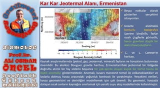 Kaynak araştırmalarında (petrol, gaz, jeotermal, mineral) fayların ve havzaların bulunması
önemlidir. Bu eksiksiz Bouguer gravite haritası, Ermenistan'daki jeotermal bir bölgede
doğrultu atımlı bir fay sistemi boyunca bir çek-ayırda oluşan küçük bir tortul havza ile
ilişkili anomaliyi göstermektedir. Anomali, kuvars monzonit temel ile volkanoklastikler ve
lavlarla dolmuş havza arasındaki yoğunluk kontrastı ile yaratılmıştır. Yerçekimi verileri,
havza geometrisini ve derinliğini modellemek için çok önemli. Bu geometri, havzada
dolaşan sıcak sıvıların kaynağını sınırlamak için yeraltı suyu akış modellerinde kullanılmıştır.
 Beyaz noktalar olarak
gösterilen yerçekimi
istasyonları.
 Gravite anomalisi
konturlu topografya
üzerine bindirilir, faylar
siyah çizgilerle gösterilir,
havza gravitesi düşük bir
alan (mavi) oluşturur.
 C. ve L. Connor'ın
haritası.
Kar Kar Jeotermal Alanı, Ermenistan
 