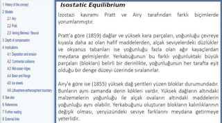 Parks and Plates,pp.27
©2005 Robert J. Lillie
İzostazi kavramı Pratt ve Airy tarafından farklı biçimlerde
yorumlanmıştır.
Pratt'a göre (1859) dağlar ve yüksek kara parçaları, yoğunluğu çevreye
kıyasla daha az olan hafif maddelerden, alçak seviyelerdeki düzlükler
ve okyanus tabanları ise yoğunluğu fazla olan ağır kayaçlardan
meydana gelmişlerdir. Yerkabuğunun bu farklı yoğunluktaki büyük
parçaları (blokları) belirli bir derinlikte, yoğunluğunun her tarafta eşit
olduğu bir denge düzeyi üzerinde sıralanırlar.
Airy'e göre ise (1855) yüksek dağ şeritleri yüzen bloklar durumundadır.
Bunların aynı zamanda derin kökleri vardır. Yüksek dağların altındaki
malzemelerin yoğunluğu ile alçak ovaların altındaki maddelerin
yoğunluğu aynı olabilir. Yerkabuğunu oluşturan blokların kalınlıklarının
değişik olması, yeryüzündeki seviye farklarını meydana getirmeye
yeterlidir..
 
