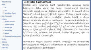 Parks and Plates,pp.27
©2005 Robert J. Lillie
İzostazi aynı zamanda, hafif maddelerden oluşmuş dağlık
bölgelerin daha yoğun bir temel (substratum) üzerinde
yüzmekte olduğunu ve dağların yükseklikleri ile orantılı derin
"kökleri" bulunduğu gerçeğini de açıklar. Böylece yüksek dağlar,
kuzey denizlerinde yüzen buzdağları gibidir; büyük ve derin
kökleri yeraltında, küçük ve sivri tepeleri ise yerüstünde bulunur.
Şöyle ki, ortalama yoğunluğu 2,7 g/cm³ olan sial maddelerinden
oluşmuş dağ şeritleri, yoğunluğu 3,0 g/cm³ olan plastik Sima
kayaçları içine gömülmüşlerdir. Dağ kütlesinin tüm hacminin
9/10'unu kök, 1/10'unu ise yüksek zirveler oluşturur, tıpkı su
içinde yüzen buz kütleleri gibi.
Yeryüzünün büyük ölçüdeki rölyefi, (sıradağlar ve okyanuslar)
yerkabuğundaki yoğunluk farklarından ve dolayısıyla izostazinin
var oluşundan ileri gelmektedir.
 