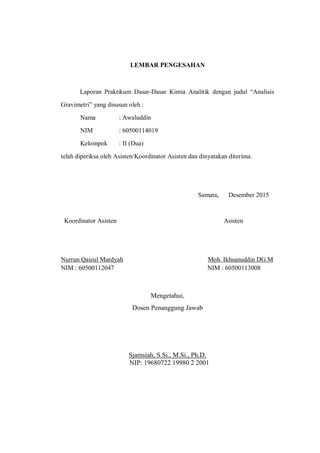 LEMBAR PENGESAHAN
Laporan Praktikum Dasar-Dasar Kimia Analitik dengan judul “Analisis
Gravimetri” yang disusun oleh :
Nama : Awaluddin
NIM : 60500114019
Kelompok : II (Dua)
telah diperiksa oleh Asisten/Koordinator Asisten dan dinyatakan diterima.
Samata, Desember 2015
Koordinator Asisten Asisten
Nurrun Qaizul Mardyah Moh. Ikhsanuddin DG.M
NIM : 60500112047 NIM : 60500113008
Mengetahui,
Dosen Penanggung Jawab
Sjamsiah, S.Si., M.Si., Ph.D.
NIP: 19680722 19980 2 2001
 