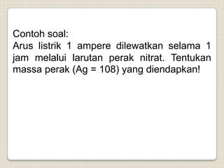 Contoh soal:
Arus listrik 1 ampere dilewatkan selama 1
jam melalui larutan perak nitrat. Tentukan
massa perak (Ag = 108) yang diendapkan!
 