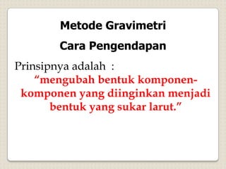 Metode Gravimetri
Cara Pengendapan
Prinsipnya adalah :
“mengubah bentuk komponen-
komponen yang diinginkan menjadi
bentuk yang sukar larut.”
 