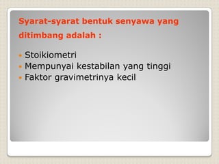 Syarat-syarat bentuk senyawa yang
ditimbang adalah :
 Stoikiometri
 Mempunyai kestabilan yang tinggi
 Faktor gravimetrinya kecil
 