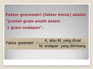 Faktor gravimetri (faktor kimia) adalah
“jumlah gram analit dalam
1 gram endapan“.
ditimbang
yang
endapan
M
dicari
yang
M
atau
A
gravimetri
Faktor
r
r
r

 