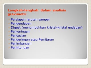 Langkah-langkah dalam analisis
gravimetri
 Persiapan larutan sampel
 Pengendapan
 Digest (menumbuhkan kristal-kristal endapan)
 Penyaringan
 Pencucian
 Pengeringan atau Pemijaran
 Penimbangan
 Perhitungan
 