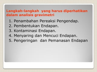 Langkah-langkah yang harus diperhatikan
dalam analisis gravimetri
1. Penambahan Pereaksi Pengendap.
2. Pembentukan Endapan.
3. Kontaminasi Endapan.
4. Menyaring dan Mencuci Endapan.
5. Pengeringan dan Pemanasan Endapan
 