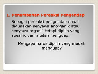1. Penambahan Pereaksi Pengendap
Sebagai pereaksi pengendap dapat
digunakan senyawa anorganik atau
senyawa organik tetapi dipilih yang
spesifik dan mudah menguap.
Mengapa harus dipilih yang mudah
menguap?
 