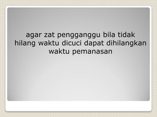 agar zat pengganggu bila tidak
hilang waktu dicuci dapat dihilangkan
waktu pemanasan
 