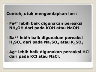 Contoh, utuk mengendapkan ion :
 Fe3+ lebih baik digunakan pereaksi
NH4OH dari pada KOH atau NaOH
 Ba2+ lebih baik digunakan pereaksi
H2SO4 dari pada Na2SO4 atau K2SO4
 Ag+ lebih baik digunakan pereaksi HCl
dari pada KCl atau NaCl.
 