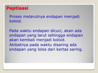 Peptisasi
Proses melarutnya endapan menjadi
koloid.
Pada waktu endapan dicuci, akan ada
endapan yang larut sehingga endapan
akan kembali menjadi koloid.
Akibatnya pada waktu disaring ada
endapan yang lolos dari kertas saring.
 