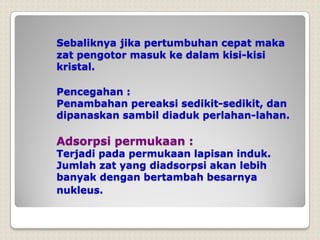 Sebaliknya jika pertumbuhan cepat maka
zat pengotor masuk ke dalam kisi-kisi
kristal.
Pencegahan :
Penambahan pereaksi sedikit-sedikit, dan
dipanaskan sambil diaduk perlahan-lahan.
Adsorpsi permukaan :
Terjadi pada permukaan lapisan induk.
Jumlah zat yang diadsorpsi akan lebih
banyak dengan bertambah besarnya
nukleus.
 