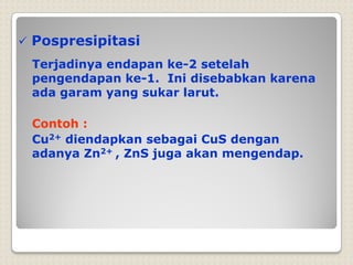  Pospresipitasi
Terjadinya endapan ke-2 setelah
pengendapan ke-1. Ini disebabkan karena
ada garam yang sukar larut.
Contoh :
Cu2+ diendapkan sebagai CuS dengan
adanya Zn2+ , ZnS juga akan mengendap.
 
