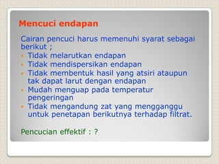 Mencuci endapan
Cairan pencuci harus memenuhi syarat sebagai
berikut ;
 Tidak melarutkan endapan
 Tidak mendispersikan endapan
 Tidak membentuk hasil yang atsiri ataupun
tak dapat larut dengan endapan
 Mudah menguap pada temperatur
pengeringan
 Tidak mengandung zat yang mengganggu
untuk penetapan berikutnya terhadap filtrat.
Pencucian effektif : ?
 