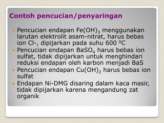 Contoh pencucian/penyaringan
 Pencucian endapan Fe(OH)3 menggunakan
larutan elektrolit asam-nitrat, harus bebas
ion Cl-, dipijarkan pada suhu 600 0C
 Pencucian endapan BaSO4 harus bebas ion
sulfat, tidak dipijarkan untuk menghindari
reduksi endapan oleh karbon menjadi BaS
 Pencucian endapan Cu(OH)2 harus bebas ion
sulfat
 Endapan Ni-DMG disaring dalam kaca masir,
tidak dipijarkan karena mengandung zat
organik
 