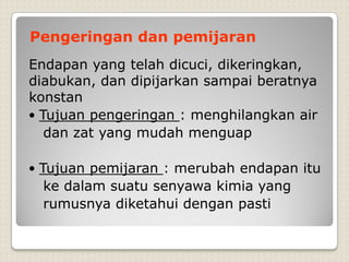 Endapan yang telah dicuci, dikeringkan,
diabukan, dan dipijarkan sampai beratnya
konstan
• Tujuan pengeringan : menghilangkan air
dan zat yang mudah menguap
• Tujuan pemijaran : merubah endapan itu
ke dalam suatu senyawa kimia yang
rumusnya diketahui dengan pasti
Pengeringan dan pemijaran
 