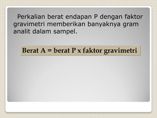 Perkalian berat endapan P dengan faktor
gravimetri memberikan banyaknya gram
analit dalam sampel.
Berat A = berat P x faktor gravimetri
 