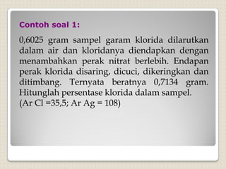 0,6025 gram sampel garam klorida dilarutkan
dalam air dan kloridanya diendapkan dengan
menambahkan perak nitrat berlebih. Endapan
perak klorida disaring, dicuci, dikeringkan dan
ditimbang. Ternyata beratnya 0,7134 gram.
Hitunglah persentase klorida dalam sampel.
(Ar Cl =35,5; Ar Ag = 108)
Contoh soal 1:
 