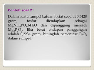 Dalam suatu sampel batuan fosfat seberat 0,5428
gram, fosfor diendapkan sebagai
MgNH4PO4.6H2O dan dipanggang menjadi
Mg2P2O7. Jika berat endapan panggangan
adalah 0,2234 gram, hitunglah persentase P2O5
dalam sampel.
Contoh soal 2 :
 