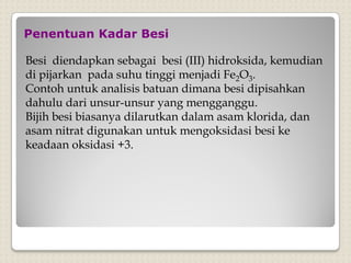 Penentuan Kadar Besi
Besi diendapkan sebagai besi (III) hidroksida, kemudian
di pijarkan pada suhu tinggi menjadi Fe2O3.
Contoh untuk analisis batuan dimana besi dipisahkan
dahulu dari unsur-unsur yang mengganggu.
Bijih besi biasanya dilarutkan dalam asam klorida, dan
asam nitrat digunakan untuk mengoksidasi besi ke
keadaan oksidasi +3.
 