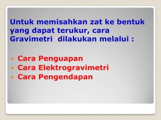 Cara Penguapan
 Cara Elektrogravimetri
 Cara Pengendapan
Untuk memisahkan zat ke bentuk
yang dapat terukur, cara
Gravimetri dilakukan melalui :
 