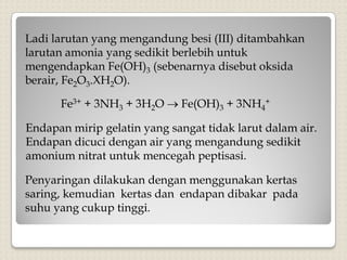 Ladi larutan yang mengandung besi (III) ditambahkan
larutan amonia yang sedikit berlebih untuk
mengendapkan Fe(OH)3 (sebenarnya disebut oksida
berair, Fe2O3.XH2O).
Fe3+ + 3NH3 + 3H2O  Fe(OH)3 + 3NH4
+
Endapan mirip gelatin yang sangat tidak larut dalam air.
Endapan dicuci dengan air yang mengandung sedikit
amonium nitrat untuk mencegah peptisasi.
Penyaringan dilakukan dengan menggunakan kertas
saring, kemudian kertas dan endapan dibakar pada
suhu yang cukup tinggi.
 