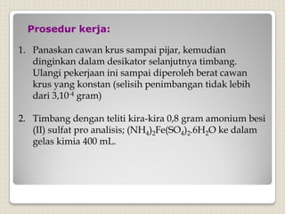 Prosedur kerja:
1. Panaskan cawan krus sampai pijar, kemudian
dinginkan dalam desikator selanjutnya timbang.
Ulangi pekerjaan ini sampai diperoleh berat cawan
krus yang konstan (selisih penimbangan tidak lebih
dari 3,10-4 gram)
2. Timbang dengan teliti kira-kira 0,8 gram amonium besi
(II) sulfat pro analisis; (NH4)2Fe(SO4)2.6H2O ke dalam
gelas kimia 400 mL.
 