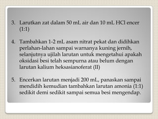 3. Larutkan zat dalam 50 mL air dan 10 mL HCl encer
(1:1)
4. Tambahkan 1-2 mL asam nitrat pekat dan didihkan
perlahan-lahan sampai warnanya kuning jernih,
selanjutnya ujilah larutan untuk mengetahui apakah
oksidasi besi telah sempurna atau belum dengan
larutan kalium heksasianoferat (II)
5. Encerkan larutan menjadi 200 mL, panaskan sampai
mendidih kemudian tambahkan larutan amonia (1:1)
sedikit demi sedikit sampai semua besi mengendap.
 