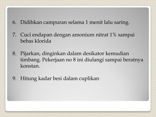 6. Didihkan campuran selama 1 menit lalu saring.
7. Cuci endapan dengan amonium nitrat 1% sampai
bebas klorida
8. Pijarkan, dinginkan dalam desikator kemudian
timbang. Pekerjaan no 8 ini diulangi sampai beratnya
konstan.
9. Hitung kadar besi dalam cuplikan
 