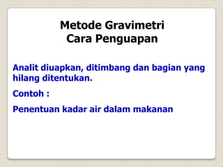 Metode Gravimetri
Cara Penguapan
Analit diuapkan, ditimbang dan bagian yang
hilang ditentukan.
Contoh :
Penentuan kadar air dalam makanan
 