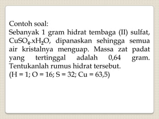 Contoh soal:
Sebanyak 1 gram hidrat tembaga (II) sulfat,
CuSO4.xH2O, dipanaskan sehingga semua
air kristalnya menguap. Massa zat padat
yang tertinggal adalah 0,64 gram.
Tentukanlah rumus hidrat tersebut.
(H = 1; O = 16; S = 32; Cu = 63,5)
 