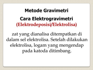 Metode Gravimetri
Cara Elektrogravimetri
(Elektrodeposisi/Elektrolisa)
zat yang dianalisa ditempatkan di
dalam sel elektrolisa. Setelah dilakukan
elektrolisa, logam yang mengendap
pada katoda ditimbang.
 
