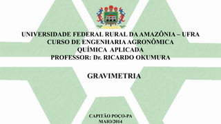 UNIVERSIDADE FEDERAL RURAL DAAMAZÔNIA – UFRA
CURSO DE ENGENHARIA AGRONÔMICA
QUÍMICA APLICADA
PROFESSOR: Dr. RICARDO OKUMURA
CAPITÃO POÇO-PA
MAIO/2014
GRAVIMETRIA
 