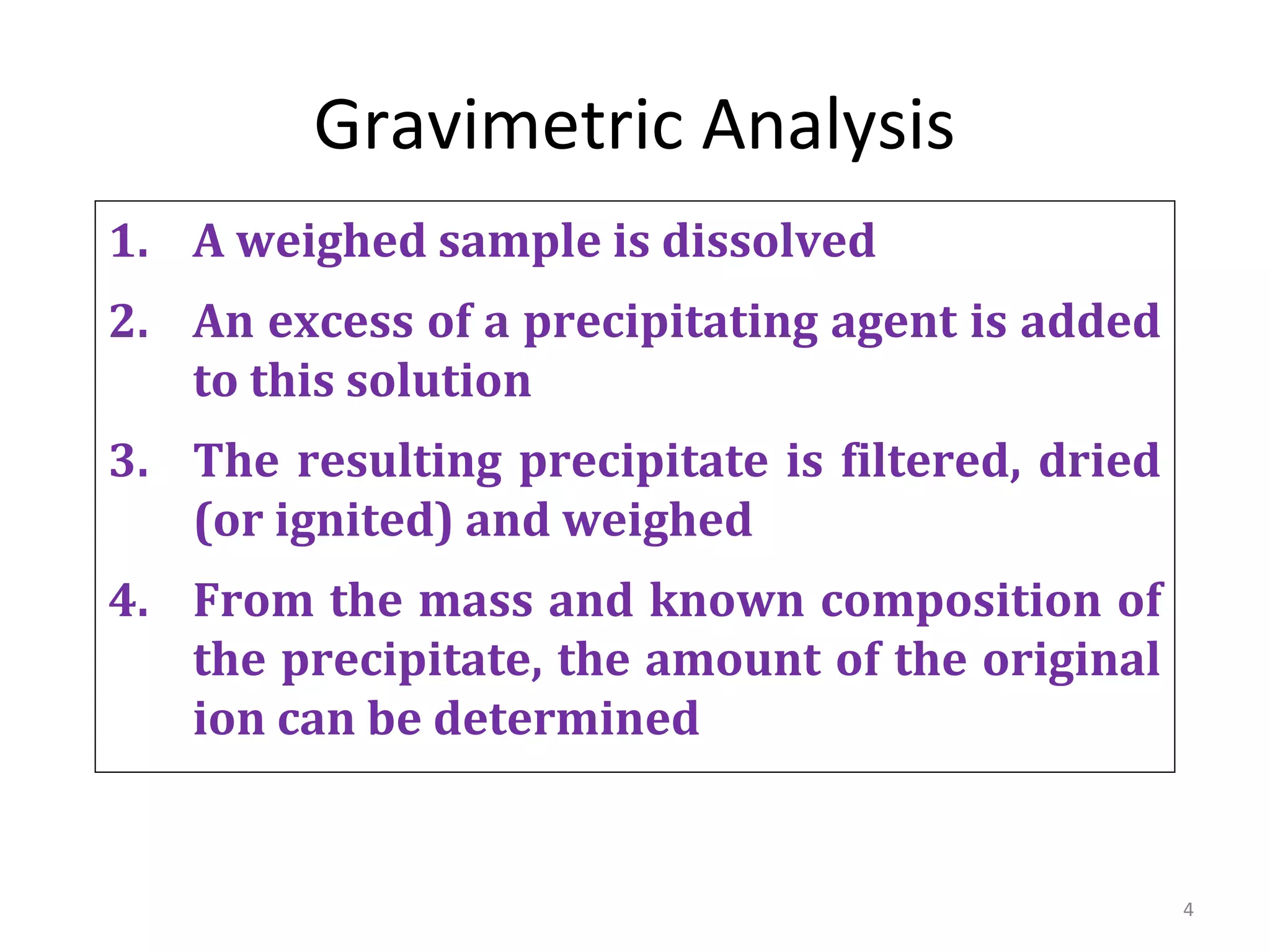 4
Gravimetric Analysis
1. A weighed sample is dissolved
2. An excess of a precipitating agent is added
to this solution
3. The resulting precipitate is filtered, dried
(or ignited) and weighed
4. From the mass and known composition of
the precipitate, the amount of the original
ion can be determined
 