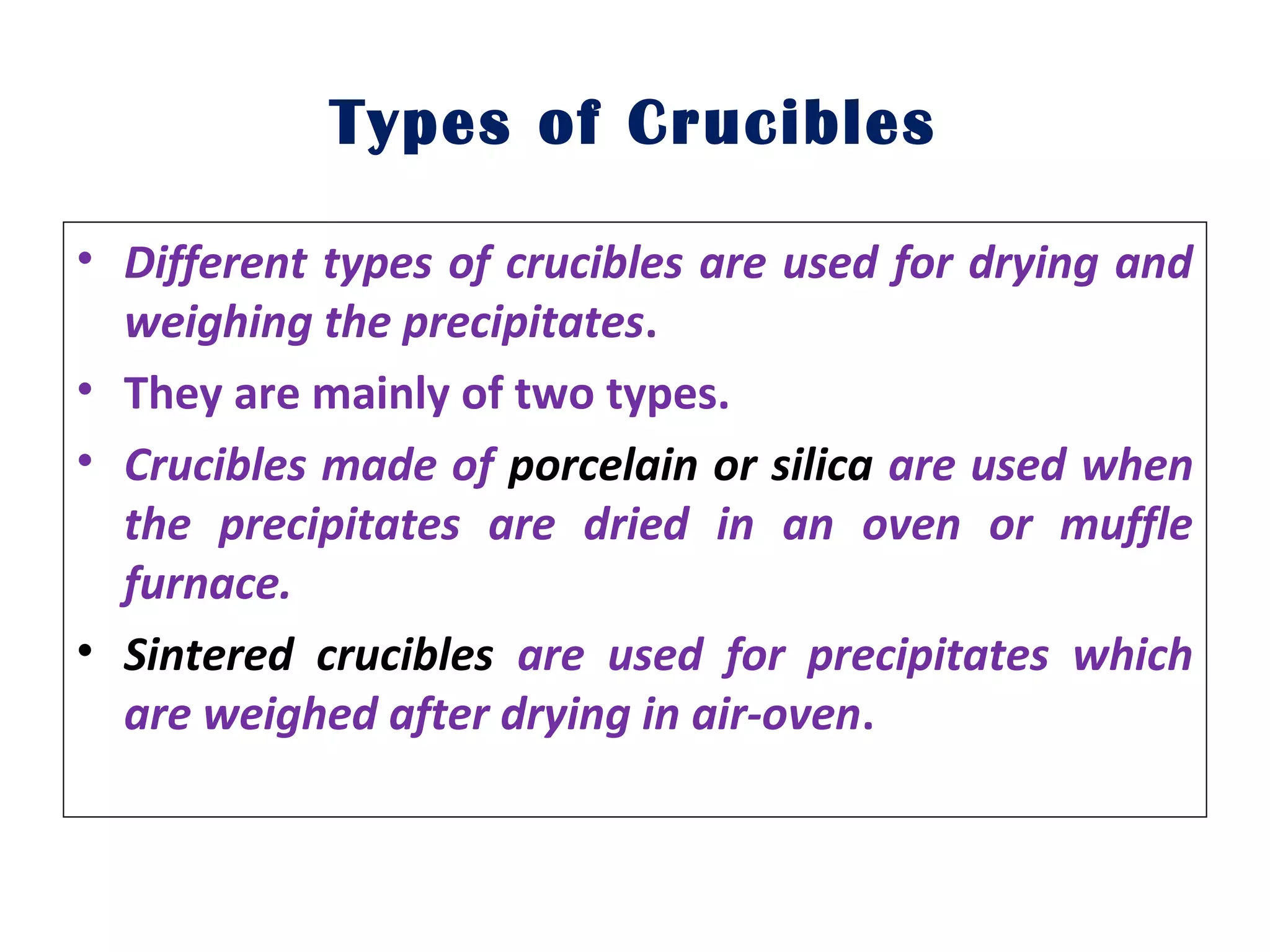 Types of Crucibles
• Different types of crucibles are used for drying and
weighing the precipitates.
• They are mainly of two types.
• Crucibles made of porcelain or silica are used when
the precipitates are dried in an oven or muffle
furnace.
• Sintered crucibles are used for precipitates which
are weighed after drying in air-oven.
 