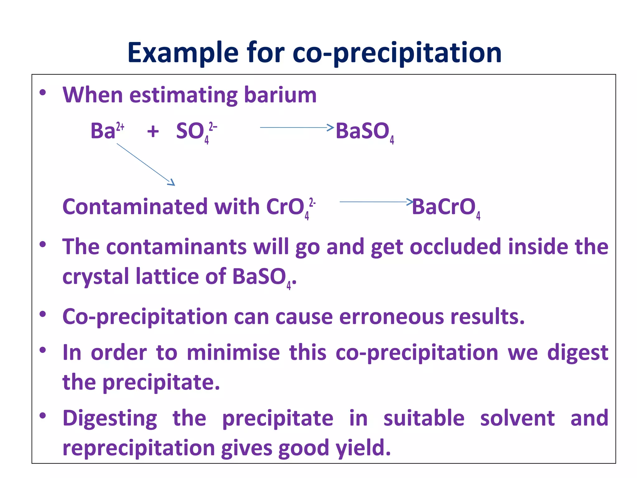 Example for co-precipitation
• When estimating barium
Ba2+
+ SO4
2–
BaSO4
Contaminated with CrO4
2-
BaCrO4
• The contaminants will go and get occluded inside the
crystal lattice of BaSO4.
• Co-precipitation can cause erroneous results.
• In order to minimise this co-precipitation we digest
the precipitate.
• Digesting the precipitate in suitable solvent and
reprecipitation gives good yield.
 