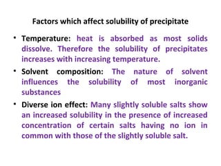 Factors which affect solubility of precipitate
• Temperature: heat is absorbed as most solids
dissolve. Therefore the solubility of precipitates
increases with increasing temperature.
• Solvent composition: The nature of solvent
influences the solubility of most inorganic
substances
• Diverse ion effect: Many slightly soluble salts show
an increased solubility in the presence of increased
concentration of certain salts having no ion in
common with those of the slightly soluble salt.
 